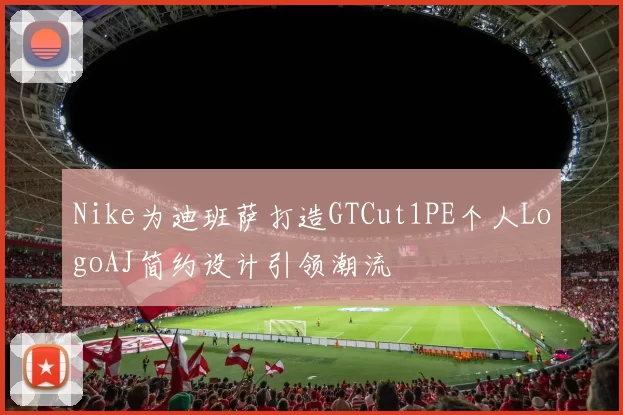 Nike为迪班萨打造GTCut1PE个人LogoAJ简约设计引领潮流