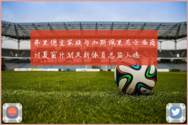 弗里德金家族与加斯佩里尼会面商讨夏窗计划及新体育总监人选