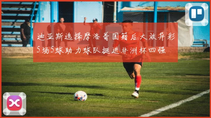 迪亚斯选择摩洛哥国籍后大放异彩5场5球助力球队挺进非洲杯四强
