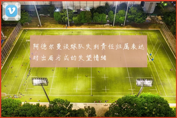 阿德尔曼谈球队失利责任归属表达对出局方式的失望情绪