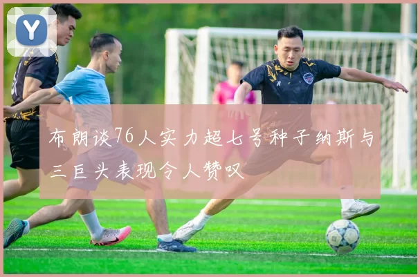 布朗谈76人实力超七号种子纳斯与三巨头表现令人赞叹