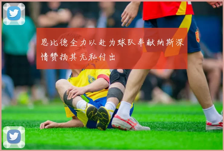 恩比德全力以赴为球队奉献纳斯深情赞扬其无私付出