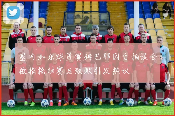 塞内加尔球员赛姆巴耶因自拍误会被指抢劫赛后致歉引发热议