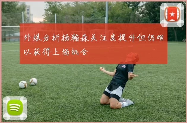 外媒分析杨瀚森关注度提升但仍难以获得上场机会