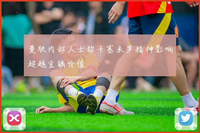 曼联内部人士称卡塞米罗精神影响超越金钱价值
