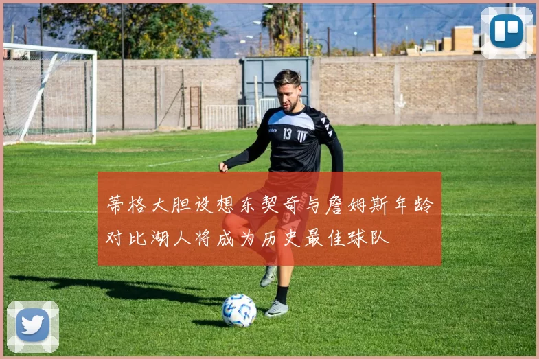蒂格大胆设想东契奇与詹姆斯年龄对比湖人将成为历史最佳球队